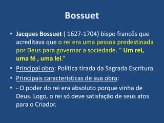 • Jacques Bossuet ( 1627-1704) bispo francês que
acreditava que o rei era uma pessoa predestinada
por Deus para governar a sociedade. “ Um rei,
uma fé , uma lei.”
• Principal obra: Política tirada da Sagrada Escritura
• Principais características de sua obra:
• - O poder do rei era absoluto porque vinha de
Deus. Logo, o rei só deve satisfação de seus atos
para o Criador.
 