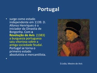 • surge como estado
independente em 1139. D.
Afonso Henriques é o
iniciador da Dinastia de
Borgonha. Com a
Revolução de Avis (1383)
a burguesia portuguesa
saiu vitoriosa sobre a
antiga sociedade feudal.
Portugal se torna o
primeiro estado
absolutista e mercantilista.
•
D.João, Mestre de Avis
 