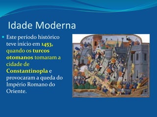 Idade Moderna
 Este período histórico
teve início em 1453,
quando os turcos
otomanos tomaram a
cidade de
Constantinopla e
provocaram a queda do
Império Romano do
Oriente.
 