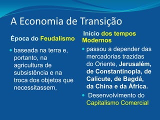A Economia de Transição
Época do Feudalismo
 baseada na terra e,
portanto, na
agricultura de
subsistência e na
troca dos objetos que
necessitassem,
Início dos tempos
Modernos
 passou a depender das
mercadorias trazidas
do Oriente, Jerusalém,
de Constantinopla, de
Calicute, de Bagdá,
da China e da África.
 Desenvolvimento do
Capitalismo Comercial
 