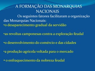 A FORMAÇÃO DAS MONARQUIAS
NACIONAIS
Os seguintes fatores facilitaram a organização
das Monarquias Nacionais:
•o desaparecimento gradual da servidão
•as revoltas camponesas contra a exploração feudal
•o desenvolvimento do comércio e das cidades
•a produção agrícola voltada para o mercado
• o enfraquecimento da nobreza feudal
 