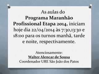 As aulas do
Programa Maranhão
Profissional Etapa 2014, iniciam
hoje dia 22/04/2014 às 7:30,13:30 e
18:00 para os turnos manhã, tarde
e noite, respectivamente.
Atenciosamente:
Walter Alencar de Sousa
Coordenador URE São João dos Patos
 