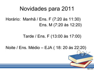 Novidades para 2011 Horário:  Manhã / Ens. F (7:20 às 11:30) Ens. M (7:20 às 12:20) Tarde / Ens. F (13:00 às 17:00) Noite / Ens. Médio – EJA ( 18: 20 ás 22:20) 