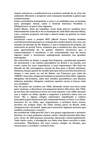sequer estrutura; o combustível era a própria vontade de se criar um
ambiente diferente e propiciar uma sensação inusitada à galera que
comparecesse.
E deu certo! Basta acompanhar a cena e as multidões que se formam
para prestigiar festas como o festival Universo Parallelo e
XXXperience, só para citar algumas.
André Meyer, além de trabalhar como body piercer também toca
informalmente como DJ e foi co-fundador do club Klatu Barada Nikto;
com a mesma proposta até hoje e aberto todas às quintas na noite
paulistana.
Iniciativas como o projeto WTF (World Trance Family) também
contribuíram bastante para a evolução dos estilos dentro da cena, em
meados da década de 90. Wagner J. que é integrante do projeto, em
entrevista ao portal Terra, comenta que a essência foi, sim, trocada
pela oportunidade de se ganhar dinheiro. Esclarece que a
comercialização é inevitável, e em contrapartida isso de forma
alguma anula o movimento underground, pulsante nas grandes
metrópoles.
Em entrevista ao Psyte, o grego Pan Papason, considerado pioneiro
do movimento e da música psicodélica no Brasil e no mundo, nos
conta como foi essa experiência e suas impressões: “No final da
década de 80, estrangeiros vieram de Goa para o Brasil. Alemães,
Italianos, Suíços, gente do mundo todo que morou em Goa durante um
tempo e veio parar no sul da Bahia, em Trancoso, por volta de
1986/87. Com eles chegaram também as primeiras fitas DAT, algumas
lâmpadas ultravioleta, além dos tecidos psicodélicos com Deuses
indianos pintados. Ninguém conhecia aquelas cores, o trance, tudo
era novidade”.
Pan foi parar em Londres em 1992, deixando assim sua terra natal
para começar a discotecar em pequenas festas after-hour. Em 1993,
já em Goa, ele continuou a tocar na cena noturna e em 1994, durante
sua a viajem ao Chile, ajudou a organizar a primeira festa rave no
local. “Eu e alguns amigos estávamos espalhando a cultura
psicodélica pela América do Sul, realizando festas no Peru e no Chile.
Inclusive foi no Chile, que organizamos a primeira festa trance
durante um eclipse solar. Do Chile viemos parar no Brasil, onde
chegamos até o Arraial D´ ajuda para encontrar algumas pessoas que
também conheciam o trance”.
No reveillon de 1994 para 95, Pan e seu grupo organizaram o primeiro
festival, se é que podemos chamar assim, rolando durante dois dias,
com cerca de 400 pessoas presentes dançando ininterruptamente.
Tudo muito roots, a divulgação era feita com flyers escritos a mão,
xerocados. “Mandamos até para nossos amigos na Europa, que
vieram para o reveillon”, comenta Pan.
 