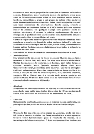 estruturam uma nova geografia de conexões e sistemas culturais e
sociais. Traduzindo, esse fenômeno dentro do contexto atual gera
além de fórum de discussões sobre os mais variados estilos música,
também, comunidades, grupo e sub-grupos de outras tribos cada vez
mais desterritorializadas e amorfas. Delas resulta o mundo “virtual”
que hoje chamamos de cibercultura. Sendo assim, criando a
possibilidade de formatar festas ou PVT’s (festas para um número
menor de pessoas) em qualquer espaço com qualquer estilo de
música eletrônica. O acesso à música, equipamentos de som e
divulgação é perfeitamente viável usando uma ferramenta simples
como e-mail, sites e comunidades virtuais.
Confira a seguir uma lista de alguns estilos de música eletrônica mais
populares e uma breve descrição sobre cada um deles. Perceba que
as vertentes estão sempre em mutação, dessa forma, é interessante
buscar outras fontes, como produtores, para perceber e entender a
sutileza de cada som:
 Sub-Estilos da música eletrônica comumente tocados em Raves
 Ambient Music
Seu crescimento acontece no início dos anos 90, mas suas origens
remetem a Brian Eno, nos anos 70, com sua música minimalista.
Música basicamente de texturas, sem batidas, com notas longas e
etéreas, melodia lenta (quando aparece algum ritmo está
‘desaceleradíssimo’), não voltada para as pistas. Usada em situações
chill out, relaxamento. Uma das características desse estilo é, às
vezes, a citação de sons do ambiente (vento, mar, barulhos caseiros,
vozes…). Há o Illbient que é a versão dark, negra, sombria, da
Ambient Music. O Illbient tem como local de referência Nova York e
como principal expoente o dj Spooky.

 Big Beat
Acelerando as batidas quebradas do hip hop e as vezes fundindo com
as do funk, esse estilo pode incluir distorções de riffs de guitarras. É
o som mais acessível da eletrônica e se assemelha ao rock.

 Chill Out
Relaxamento e reflexão. Ambiente com música menos acelerada, um
pós-agitação das pistas de dança. Pode ser na casa de amigos.

 Dub
Originado das experiências dos negros da Jamaica, ainda nos anos
60, tendo a frente o produtor Lee Perry, que destaca a montagem e a
técnica como fundamentais para o resultado da música. É a
tecnologia definindo a estética. O Dub eletrônico utiliza timbres do
 