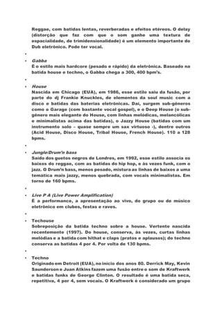 Reggae, com batidas lentas, reverberadas e efeitos etéreos. O delay
(distorção que faz com que o som ganhe uma textura de
espacialidade, de trimidensionalidade) é um elemento importante do
Dub eletrônico. Pode ter vocal.

 Gabba
É o estilo mais hardcore (pesado e rápido) da eletrônica. Baseado na
batida house e techno, o Gabba chega a 300, 400 bpm’s.

 House
Nascida em Chicago (EUA), em 1986, esse estilo saiu da fusão, por
parte do dj Frankie Knuckles, de elementos da soul music com a
disco e batidas das baterias eletrônicas. Daí, surgem sub-gêneros
como o Garage (com bastante vocal gospel), e o Deep House (o sub-
gênero mais elegante do House, com linhas melódicas, melancólicas
e minimalistas acima das batidas), o Jazzy House (batidas com um
instrumento solo – quase sempre um sax virtuoso -), dentre outros
(Acid House, Disco House, Tribal House, French House). 110 a 128
bpms.

 Jungle/Drum’n bass
Saído dos guetos negros de Londres, em 1992, esse estilo associa os
baixos do reggae, com as batidas do hip hop, e às vezes funk, com o
jazz. O Drum’n bass, menos pesado, mistura as linhas de baixos a uma
temática mais jazzy, menos quebrada, com vocais minimalistas. Em
torno de 160 bpms.

 Live P A (Live Power Amplification)
É a performance, a apresentação ao vivo, do grupo ou de músico
eletrônico em clubes, festas e raves.

 Techouse
Sobreposição da batida techno sobre a house. Vertente nascida
recentemente (1997). Do house, conserva, às vezes, curtas linhas
melódias e a batida com hithat e claps (pratos e aplausos); do techno
conserva as batidas 4 por 4. Por volta de 130 bpms.

 Techno
Originado em Detroit (EUA), no início dos anos 80. Derrick May, Kevin
Saunderson e Juan Atkins fazem uma fusão entre o som de Kraftwerk
e batidas funks de George Clinton. O resultado é uma batida seca,
repetitiva, 4 por 4, sem vocais. O Kraftwerk é considerado um grupo
 