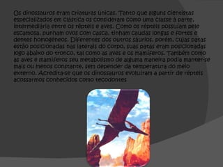 Os dinossauros eram criaturas únicas. Tanto que alguns cientistas especializados em clástica os consideram como uma classe à parte, intermediária entre os répteis e aves. Como os répteis possuíam pele escamosa, punham ovos com casca, tinham caudas longas e fortes e dentes homogéneos. Diferentes dos outros sáurios, porém, cujas patas estão posicionadas nas laterais do corpo, suas patas eram posicionadas logo abaixo do tronco, tal como as aves e os mamíferos. Também como as aves e mamíferos seu metabolismo de alguma maneira podia manter-se mais ou menos constante, sem depender da temperatura do meio externo. Acredita-se que os dinossauros evoluíram a partir de répteis acossarmos conhecidos como tecodontes 
