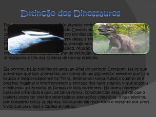 Foram registadas, até hoje, cinco grandes extinções. A primeira aconteceu há 440 milhões de anos, no Período Cambriano, com o desaparecimento de 25% das espécies; a segunda, há 370 milhões de anos, no Período Ordovociano, com o sumiço de 19% delas; a terceira ocorreu no Período Permiano, há 250 milhões de anos, extinguindo cerca de 54%; a quarta, há 210 milhões de anos, no Período Triásico. Muitas teorias foram formuladas a respeito da misteriosa quinta grande extinção, que eliminou todos os dinossauros e 17% das famílias de outras espécies. Ela ocorreu há 65 milhões de anos, ao final do período Cretáceo. Há os que acreditam que isso aconteceu por conta de um gigantesco meteoro que caiu brusca e inesperadamente na Terra, levantando tanta fumaça quanto se é possível imaginar e interrompendo a entrada dos raios solares, o que acabou eliminando assim todas as formas de vida existentes. Há outra hipótese bastante difundida e que, de certa forma, coincide com esta, é a de que o planeta possa ter sofrido severíssimas alterações climáticas, o que eliminou por completo todas as plantas, colocando em risco todo o restante dos seres vivos que partilham a cadeia alimentar. 