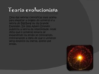 Uma das teorias científicas mais aceita para explicar a origem do universo é a teoria do Big-Bang ou da Grande Explosão. Em 1916 Albert Einstein publicou a teoria da relatividade, onde dizia que o universo estaria se expandindo ou então se contraindo, contrariando a ideia de que o universo seria estático ou inerte, aceito até então. 