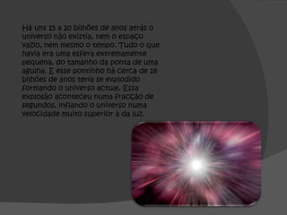 Há uns 15 a 20 bilhões de anos atrás o universo não existia, nem o espaço vazio, nem mesmo o tempo. Tudo o que havia era uma esfera extremamente pequena, do tamanho da ponta de uma agulha. E esse pontinho há cerca de 18 bilhões de anos teria se explodido formando o universo actual. Essa explosão aconteceu numa fracção de segundos, inflando o universo numa velocidade muito superior à da luz. 
