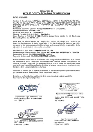 FORMATO OE-04
ACTA DE ENTREGA DE LA ZONA DE INTERVENCION
DATOS GENERALES:
Nombre de la Actividad: LIMPIEZA, DESCOLMATACIÓN Y MANTENIMIENTO DEL
CANAL 400 DE AGUA PARA RIEGO EN EL CENTRO POBLADO DE CHONGOS ALTO
DISTRITO DE CHONGOS ALTO - PROVINCIA DE HUANCAYO - DEPARTAMENTO
DE JUNIN.
Nombre del Organismo Ejecutor: Municipalidad Distrital de Chongos Alto.
Número de Convenio: 12-0066-All-26
Código de la Actividad: N° 12-0066-AII-26
Plazo de Ejecución de la Actividad: 21 días hábiles.
Costo Total de la Actividad: S/ 122,255.45 En Letras Ciento Veinte Dos Mil Doscientos
Cincuenta y Cinco con 45/100 soles
Canal 400, del centro poblado de Chongos Alto, Distrito de Chongos Alto, Provincia de
Huancayo, Departamento de Junín, siendo a las 12 del día 11 del mes de Junio del año 2022,
se reunieron los responsables del Gobierno Local y el personal técnico responsables de la
ejecución de la Actividad de Intervención Inmediata:
Representante Legal: ROBERTO ARTICO JUICA LOZANO.
Responsable de Infraestructura o Área Técnica: ARQ. KENYI RAUL ANDREE PORTA ESPINOZA.
Responsable Técnico: ING. EFRAIN JAUREGUI LLANCO
Supervisor de Actividad: ING. RICHARD BARTOLO CABRERA.
El área donde se ubica la zona de intervención tiene las siguientes características: es un camino
de herradura en malas condiciones de transitabilidad, lleno de baches, con presencia de
material orgánico, zonas que no presentan cunetas y otras donde se encuentran llenas
vegetación que imposibilitan su función debido a la falta de mantenimiento y mejoramiento,
también debido a las precipitaciones pluviales.
Asimismo, se verificó que la zona de intervención se encuentra disponible y libre de reclamos
por parte de terceros para proceder con el inicio de los trabajos.
En señal de conformidad con los términos de la presente Acta procede a suscribirla.
Responsables del Organismo Ejecutor:
Responsable Técnico
Nombre: ESTEFANI M. GONZALES JAUREGUI
DNI: 72224079
Nº Reg. Prof.: 225486
_____________________________________
Supervisor de Actividad
Nombre: RICHARD BARTOLO CABRERA
DNI: 04050028
Nº Reg. Prof.: 218579
_____________________________________
Representante Legal del Gobierno Local
Nombre: ROBERTO ARTICO JUICA LOZANO
DNI: 19895730
_____________________________________
Representante de Infraestructura o área
técnica
Nombre: ARQ. KENYI RAUL ANDREE PORTA
ESPINOZA
DNI: 47024784
 