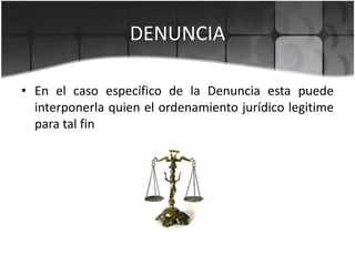 DENUNCIA
• En el caso específico de la Denuncia esta puede
interponerla quien el ordenamiento jurídico legitime
para tal fin

 