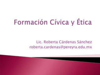 Formación Cívica y Ética Lic. Roberta Cárdenas Sánchez roberta.cardenas@pereyra.edu.mx 