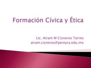 Formación Cívica y Ética Lic. Airam M Cisneros Torres airam.cisneros@pereyra.edu.mx 