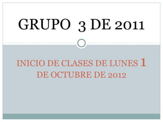 GRUPO 3 DE 2011

INICIO DE CLASES DE LUNES   1
    DE OCTUBRE DE 2012
 