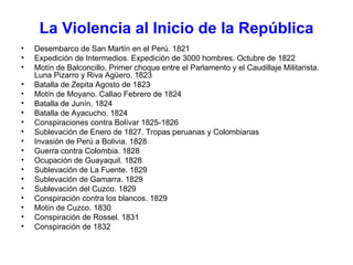 La Violencia al Inicio de la República Desembarco de San Martín en el Perú. 1821 Expedición de Intermedios. Expedición de 3000 hombres. Octubre de 1822 Motín de Balconcillo. Primer choque entre el Parlamento y el Caudillaje Militarista. Luna Pizarro y Riva Agüero. 1823 Batalla de Zepita Agosto de 1823 Motín de Moyano. Callao Febrero de 1824 Batalla de Junín. 1824 Batalla de Ayacucho. 1824  Conspiraciones contra Bolívar 1825-1826 Sublevación de Enero de 1827. Tropas peruanas y Colombianas Invasión de Perú a Bolivia. 1828 Guerra contra Colombia. 1828 Ocupación de Guayaquil. 1828 Sublevación de La Fuente. 1829  Sublevación de Gamarra. 1829 Sublevación del Cuzco. 1829 Conspiración contra los blancos. 1829 Motín de Cuzco. 1830 Conspiración de Rossel. 1831 Conspiración de 1832 