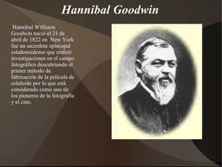 Hannibal Goodwin
 Hannibal Williston
Goodwin nacio el 21 de
abril de 1822 en New York
fue un sacerdote episcopal
estadounidense que realizó
investigaciones en el campo
fotográfico descubriendo el
primer método de
fabricación de la película de
celuloide por lo que está
considerado como uno de
los pioneros de la fotografía
y el cine.
 