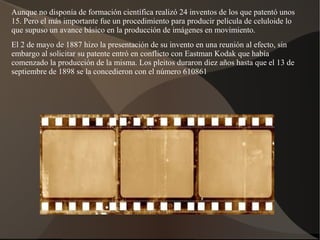 Aunque no disponía de formación científica realizó 24 inventos de los que patentó unos
15. Pero el más importante fue un procedimiento para producir película de celuloide lo
que supuso un avance básico en la producción de imágenes en movimiento.
El 2 de mayo de 1887 hizo la presentación de su invento en una reunión al efecto, sin
embargo al solicitar su patente entró en conflicto con Eastman Kodak que había
comenzado la producción de la misma. Los pleitos duraron diez años hasta que el 13 de
septiembre de 1898 se la concedieron con el número 610861
 