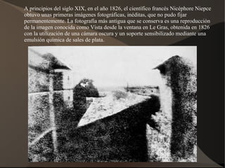 A principios del siglo XIX, en el año 1826, el científico francés Nicéphore Niepce
obtuvo unas primeras imágenes fotográficas, inéditas, que no pudo fijar
permanentemente. La fotografía más antigua que se conserva es una reproducción
de la imagen conocida como Vista desde la ventana en Le Gras, obtenida en 1826
con la utilización de una cámara oscura y un soporte sensibilizado mediante una
emulsión química de sales de plata.
 