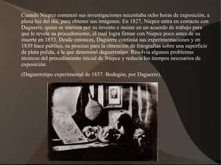 Cuando Niepce comenzó sus investigaciones necesitaba ocho horas de exposición, a
plena luz del día, para obtener sus imágenes. En 1827, Niepce entra en contacto con
Daguerre, quien se interesa por su invento e insiste en un acuerdo de trabajo para
que le revele su procedimiento, el cual logra firmar con Niepce poco antes de su
muerte en 1833. Desde entonces, Daguerre continúa sus experimentaciones y en
1839 hace público, su proceso para la obtención de fotografías sobre una superficie
de plata pulida, a la que denominó daguerrotipo. Resolvía algunos problemas
técnicos del procedimiento inicial de Niepce y reducía los tiempos necesarios de
exposición.
(Daguerrotipo experimental de 1837. Bodegón, por Daguerre).
 