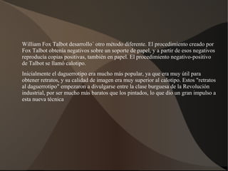 William Fox Talbot desarrollo´ otro método diferente. El procedimiento creado por
Fox Talbot obtenía negativos sobre un soporte de papel, y a partir de esos negativos
reproducía copias positivas, también en papel. El procedimiento negativo-positivo
de Talbot se llamó calotipo.
Inicialmente el daguerrotipo era mucho más popular, ya que era muy útil para
obtener retratos, y su calidad de imagen era muy superior al calotipo. Estos "retratos
al daguerrotipo" empezaron a divulgarse entre la clase burguesa de la Revolución
industrial, por ser mucho más baratos que los pintados, lo que dio un gran impulso a
esta nueva técnica
 