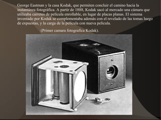 George Eastman y la casa Kodak, que permiten concluir el camino hacia la
instantánea fotográfica. A partir de 1888, Kodak sacó al mercado una cámara que
utilizaba carretes de película enrollable, en lugar de placas planas. El sistema
inventado por Kodak se complementaba además con el revelado de las tomas luego
de expuestas, y la carga de la película con nueva película.
             (Primer camara fotografica Kodak).
 