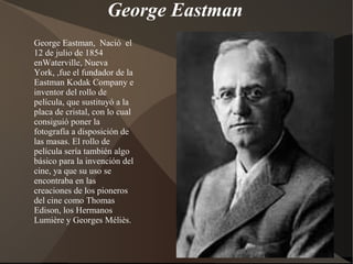 George Eastman
George Eastman, Nació el
12 de julio de 1854
enWaterville, Nueva
York, ,fue el fundador de la
Eastman Kodak Company e
inventor del rollo de
película, que sustituyó a la
placa de cristal, con lo cual
consiguió poner la
fotografía a disposición de
las masas. El rollo de
película sería también algo
básico para la invención del
cine, ya que su uso se
encontraba en las
creaciones de los pioneros
del cine como Thomas
Edison, los Hermanos
Lumière y Georges Méliès.
 