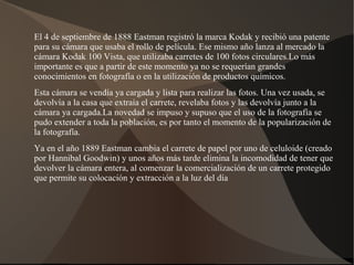 El 4 de septiembre de 1888 Eastman registró la marca Kodak y recibió una patente
para su cámara que usaba el rollo de película. Ese mismo año lanza al mercado la
cámara Kodak 100 Vista, que utilizaba carretes de 100 fotos circulares.Lo más
importante es que a partir de este momento ya no se requerían grandes
conocimientos en fotografía o en la utilización de productos químicos.
Esta cámara se vendía ya cargada y lista para realizar las fotos. Una vez usada, se
devolvía a la casa que extraía el carrete, revelaba fotos y las devolvía junto a la
cámara ya cargada.La novedad se impuso y supuso que el uso de la fotografía se
pudo extender a toda la población, es por tanto el momento de la popularización de
la fotografía.
Ya en el año 1889 Eastman cambia el carrete de papel por uno de celuloide (creado
por Hannibal Goodwin) y unos años más tarde elimina la incomodidad de tener que
devolver la cámara entera, al comenzar la comercialización de un carrete protegido
que permite su colocación y extracción a la luz del día
 