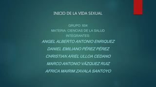 INICIO DE LA VIDA SEXUAL
GRUPO: 604
MATERIA: CIENCIAS DE LA SALUD
INTEGRANTES:
ANGEL ALBERTO ANTONIO ENRIQUEZ
DANIEL EMILIANO PÉREZ PÉREZ
CHRISTIAN ARIEL ULLOA CEDANO
MARCO ANTONIO VÁZQUEZ RUIZ
AFRICA MAIRIM ZAVALA SANTOYO
 