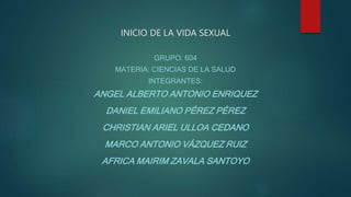 INICIO DE LA VIDA SEXUAL
GRUPO: 604
MATERIA: CIENCIAS DE LA SALUD
INTEGRANTES:
ANGEL ALBERTO ANTONIO ENRIQUEZ
DANIEL EMILIANO PÉREZ PÉREZ
CHRISTIAN ARIEL ULLOA CEDANO
MARCO ANTONIO VÁZQUEZ RUIZ
AFRICA MAIRIM ZAVALA SANTOYO
 