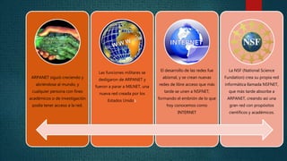 ARPANET siguió creciendo y 
abriéndose al mundo, y 
cualquier persona con fines 
académicos o de investigación 
podía tener acceso a la red. 
Las funciones militares se 
desligaron de ARPANET y 
fueron a parar a MILNET, una 
nueva red creada por los 
Estados Unidos. 
El desarrollo de las redes fue 
abismal, y se crean nuevas 
redes de libre acceso que más 
tarde se unen a NSFNET, 
formando el embrión de lo que 
hoy conocemos como 
INTERNET 
La NSF (National Science 
Fundation) crea su propia red 
informática llamada NSFNET, 
que más tarde absorbe a 
ARPANET, creando así una 
gran red con propósitos 
científicos y académicos. 
 