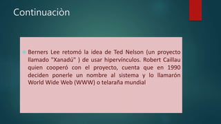 Continuaciòn 
 Berners Lee retomó la idea de Ted Nelson (un proyecto 
llamado "Xanadú" ) de usar hipervínculos. Robert Caillau 
quien cooperó con el proyecto, cuenta que en 1990 
deciden ponerle un nombre al sistema y lo llamarón 
World Wide Web (WWW) o telaraña mundial. 
 