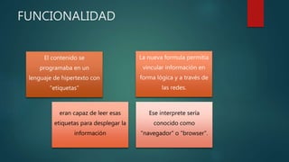 FUNCIONALIDAD 
El contenido se 
programaba en un 
lenguaje de hipertexto con 
"etíquetas" 
La nueva formula permitía 
vincular información en 
forma lógica y a través de 
las redes. 
eran capaz de leer esas 
etiquetas para desplegar la 
información 
Ese interprete sería 
conocido como 
"navegador" o "browser". 
 
