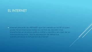 EL INTERNET
 Internet procede de ARPANET que fue creada en los EE.UU para
poder tener interconectados los centros de decisión mas
importantes en el plano político militar y científico en caso de un
holocausto nuclear . Tras la separación de Milnet fue
constituyéndose la actual red de internet
 