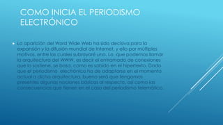 COMO INICIA EL PERIODISMO
ELECTRÓNICO
 La aparición del Word Wide Web ha sido decisiva para la
expansión y la difusión mundial de Internet, y ello por múltiples
motivos, entre los cuales subrayaré uno. Lo que podemos llamar
la arquitectura del WWW, es decir el entramado de conexiones
que lo sostiene, se basa, como es sabido en el hipertexto. Dado
que el periodismo electrónico ha de adaptarse en el momento
actual a dicha arquitectura, bueno será que tengamos
presentes algunas nociones básicas al respecto, así como las
consecuencias que tienen en el caso del periodismo telemático.
 
