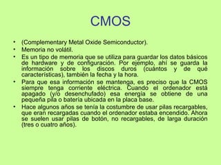 CMOS
• (Complementary Metal Oxide Semiconductor).
• Memoria no volátil.
• Es un tipo de memoria que se utiliza para guardar los datos básicos
de hardware y de configuración. Por ejemplo, ahí se guarda la
información sobre los discos duros (cuántos y de qué
características), también la fecha y la hora.
• Para que esa información se mantenga, es preciso que la CMOS
siempre tenga corriente eléctrica. Cuando el ordenador está
apagado (y/o desenchufado) esa energía se obtiene de una
pequeña pila o batería ubicada en la placa base.
• Hace algunos años se tenía la costumbre de usar pilas recargables,
que eran recargadas cuando el ordenador estaba encendido. Ahora
se suelen usar pilas de botón, no recargables, de larga duración
(tres o cuatro años).
 