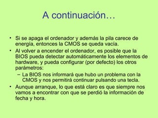 A continuación…
• Si se apaga el ordenador y además la pila carece de
energía, entonces la CMOS se queda vacía.
• Al volver a encender el ordenador, es posible que la
BIOS pueda detectar automáticamente los elementos de
hardware, y pueda configurar (por defecto) los otros
parámetros:
– La BIOS nos informará que hubo un problema con la
CMOS y nos permitirá continuar pulsando una tecla.
• Aunque arranque, lo que está claro es que siempre nos
vamos a encontrar con que se perdió la información de
fecha y hora.
 