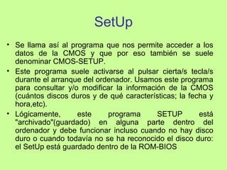SetUp
• Se llama así al programa que nos permite acceder a los
datos de la CMOS y que por eso también se suele
denominar CMOS-SETUP.
• Este programa suele activarse al pulsar cierta/s tecla/s
durante el arranque del ordenador. Usamos este programa
para consultar y/o modificar la información de la CMOS
(cuántos discos duros y de qué características; la fecha y
hora,etc).
• Lógicamente, este programa SETUP está
"archivado"(guardado) en alguna parte dentro del
ordenador y debe funcionar incluso cuando no hay disco
duro o cuando todavía no se ha reconocido el disco duro:
el SetUp está guardado dentro de la ROM-BIOS
 