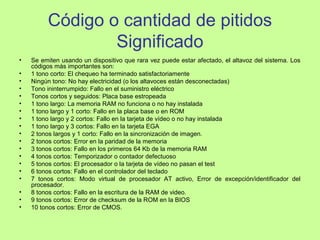 Código o cantidad de pitidos
Significado
• Se emiten usando un dispositivo que rara vez puede estar afectado, el altavoz del sistema. Los
códigos más importantes son:
• 1 tono corto: El chequeo ha terminado satisfactoriamente
• Ningún tono: No hay electricidad (o los altavoces están desconectadas)
• Tono ininterrumpido: Fallo en el suministro eléctrico
• Tonos cortos y seguidos: Placa base estropeada
• 1 tono largo: La memoria RAM no funciona o no hay instalada
• 1 tono largo y 1 corto: Fallo en la placa base o en ROM
• 1 tono largo y 2 cortos: Fallo en la tarjeta de vídeo o no hay instalada
• 1 tono largo y 3 cortos: Fallo en la tarjeta EGA
• 2 tonos largos y 1 corto: Fallo en la sincronización de imagen.
• 2 tonos cortos: Error en la paridad de la memoria
• 3 tonos cortos: Fallo en los primeros 64 Kb de la memoria RAM
• 4 tonos cortos: Temporizador o contador defectuoso
• 5 tonos cortos: El procesador o la tarjeta de vídeo no pasan el test
• 6 tonos cortos: Fallo en el controlador del teclado
• 7 tonos cortos: Modo virtual de procesador AT activo, Error de excepción/identificador del
procesador.
• 8 tonos cortos: Fallo en la escritura de la RAM de video.
• 9 tonos cortos: Error de checksum de la ROM en la BIOS
• 10 tonos cortos: Error de CMOS.
 