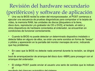 Revisión del hardware secundario
(periféricos) y software de aplicación
• Una vez la BIOS recibe la orden del microprocesador, el POST comienza a
ejecutar una secuencia de pruebas diagnósticas para comprobar sí la tarjeta de
vídeo, la memoria RAM, las unidades de discos [disquetera si la tiene,
disco duro, reproductor y/o grabador de CD o DVD], el teclado, el ratón y
otros dispositivos de hardware conectados al ordenador, se encuentran en
condiciones de funcionar correctamente.
• Cuando la BIOS no puede detectar un determinado dispositivo instalado o
detecta fallos en alguno de ellos, se oirán una serie sonidos en forma de “beeps”
o pitidos y aparecerán en la pantalla del monitor mensajes de error, indicando
que hay problemas.
• En caso que la BIOS no detecte nada anormal durante la revisión, se dirigirá
al
boot de arranque(sector de arranque del disco duro -MBR) para proseguir con el
arranque del ordenador.
• El código POST puede enviar al usuario una serie de sonidos que le indican
el
 