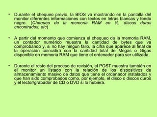 • Durante el chequeo previo, la BIOS va mostrando en la pantalla del
monitor diferentes informaciones con textos en letras blancas y fondo
negro. (Chequeo de la memoria RAM en %, discos duros
encontrados, etc)
• A partir del momento que comienza el chequeo de la memoria RAM,
un contador numérico muestra la cantidad de bytes que va
comprobando y, si no hay ningún fallo, la cifra que aparece al final de
la operación coincidirá con la cantidad total de Megas o Gigas
disponible en memoria RAM que tiene el ordenador para ser utilizada.
• Durante el resto del proceso de revisión, el POST muestra también en
el monitor un listado con la relación de los dispositivos de
almacenamiento masivo de datos que tiene el ordenador instalados y
que han sido comprobados como, por ejemplo, el disco o discos duros
y el lector/grabador de CD o DVD si lo hubiera.
 
