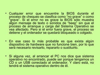 • Cualquier error que encuentre la BIOS durante el
proceso de chequeo se clasifica como “no grave” o como
“grave”. Si el error no es grave la BIOS sólo muestra
algún mensaje de texto o sonidos de “beep” sin que el
proceso de arranque y carga del Sistema Operativo se
vea afectado. Pero si el error fuera grave, el proceso se
detiene y el ordenador se quedará bloqueado o colgado.
• En ese caso lo más probable es que exista algún
dispositivo de hardware que no funcione bien, por lo que
será necesario revisarlo, repararlo o sustituirlo.
• Si alguna vez, al arrancar el PC nos dice que sistema
operativo no encontrado, puede ser porque tengamos un
CD o un USB conectado al ordenador. Y claro está, no
tendrá el sistema operativo dentro de él.
 
