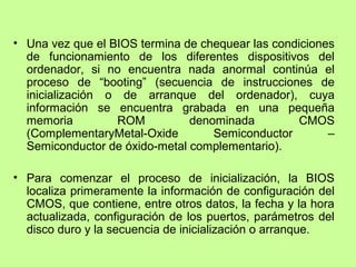 • Una vez que el BIOS termina de chequear las condiciones
de funcionamiento de los diferentes dispositivos del
ordenador, si no encuentra nada anormal continúa el
proceso de “booting” (secuencia de instrucciones de
inicialización o de arranque del ordenador), cuya
información se encuentra grabada en una pequeña
memoria ROM denominada CMOS
(ComplementaryMetal-Oxide Semiconductor –
Semiconductor de óxido-metal complementario).
• Para comenzar el proceso de inicialización, la BIOS
localiza primeramente la información de configuración del
CMOS, que contiene, entre otros datos, la fecha y la hora
actualizada, configuración de los puertos, parámetros del
disco duro y la secuencia de inicialización o arranque.
 