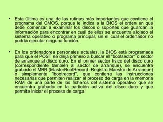 • Esta última es una de las rutinas más importantes que contiene el
programa del CMOS, porque le indica a la BIOS el orden en que
debe comenzar a examinar los discos o soportes que guardan la
información para encontrar en cuál de ellos se encuentra alojado el
sistema operativo o programa principal, sin el cual el ordenador no
podría ejecutar ninguna función.
• En los ordenadores personales actuales, la BIOS está programada
para que el POST se dirija primero a buscar el "bootsector" o sector
de arranque al disco duro. En el primer sector físico del disco duro
(correspondiente también al sector de arranque), se encuentra
grabado el MBR (MasterBootRecord -Registro Maestro de Arranque)
o simplemente "bootrecord", que contiene las instrucciones
necesarias que permiten realizar el proceso de carga en la memoria
RAM de una parte de los ficheros del sistema operativo que se
encuentra grabado en la partición activa del disco duro y que
permite iniciar el proceso de carga.
 