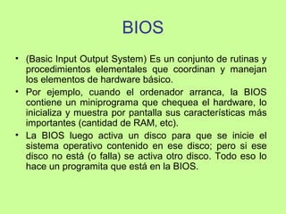 BIOS
• (Basic Input Output System) Es un conjunto de rutinas y
procedimientos elementales que coordinan y manejan
los elementos de hardware básico.
• Por ejemplo, cuando el ordenador arranca, la BIOS
contiene un miniprograma que chequea el hardware, lo
inicializa y muestra por pantalla sus características más
importantes (cantidad de RAM, etc).
• La BIOS luego activa un disco para que se inicie el
sistema operativo contenido en ese disco; pero si ese
disco no está (o falla) se activa otro disco. Todo eso lo
hace un programita que está en la BIOS.
 
