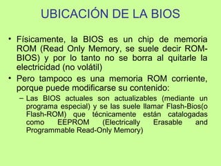 UBICACIÓN DE LA BIOS
• Físicamente, la BIOS es un chip de memoria
ROM (Read Only Memory, se suele decir ROM-
BIOS) y por lo tanto no se borra al quitarle la
electricidad (no volátil)
• Pero tampoco es una memoria ROM corriente,
porque puede modificarse su contenido:
– Las BIOS actuales son actualizables (mediante un
programa especial) y se las suele llamar Flash-Bios(o
Flash-ROM) que técnicamente están catalogadas
como EEPROM (Electrically Erasable and
Programmable Read-Only Memory)
 
