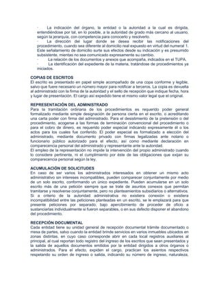 ·     La indicación del órgano, la entidad o la autoridad a la cual es dirigida,
   entendiéndose por tal, en lo posible, a la autoridad de grado más cercano al usuario,
   según la jerarquía, con competencia para conocerlo y resolverlo.
   ·     La dirección del lugar donde se desea recibir las notificaciones del
   procedimiento, cuando sea diferente al domicilio real expuesto en virtud del numeral 1.
   Este señalamiento de domicilio surte sus efectos desde su indicación y es presumido
   subsistente, mientas no sea comunicado expresamente su cambio.
   ·      La relación de los documentos y anexos que acompaña, indicados en el TUPA.
   ·      La identificación del expediente de la materia, tratándose de procedimientos ya
   iniciados.

COPIAS DE ESCRITOS
El escrito es presentado en papel simple acompañado de una copa conforme y legible,
salvo que fuere necesario un número mayor para notificar a terceros. La copia es devuelta
al administrado con la firma de la autoridad y el sello de recepción que indique fecha, hora
y lugar de presentación. El cargo así expedido tiene el mismo valor legal que el original.

REPRESENTACIÓN DEL ADMINISTRADO
Para la tramitación ordinaria de los procedimientos es requerido poder general
formalizado mediante simple designación de persona cierta en el escrito, o acreditando
una carta poder con firma del administrado. Para el desistimiento de la pretensión o del
procedimiento, acogerse a las formas de terminación convencional del procedimiento o
para el cobro de dinero, es requerido poder especial indicando expresamente él o los
actos para los cuales fue conferido. El poder especial es formalizado a elección del
administrado, mediante documento privado con firmas legalizadas ante notario o
funcionario público autorizado para el efecto, así como mediante declaración en
comparecencia personal del administrado y representante ante la autoridad.
El empleo de la representación no impide la intervención del propio administrado cuando
lo considere pertinente, ni el cumplimiento por éste de las obligaciones que exijan su
comparecencia personal según la ley.

ACUMULACIÓN DE SOLICITUDES
En caso de ser varios los administrados interesados en obtener un mismo acto
administrativo sin intereses incompatibles, pueden comparecer conjuntamente por medio
de un solo escrito, conformando un único expediente. Pueden acumularse en un solo
escrito más de una petición siempre que se trate de asuntos conexos que permitan
tramitarse y resolverse conjuntamente, pero no planteamientos subsidiarios o alternativos.
Si a criterio de la autoridad administrativa no existiera conexión o existiera
incompatibilidad entre las peticiones planteadas en un escrito, se le emplazará para que
presente peticiones por separado, bajo apercibimiento de proceder de oficio a
sustanciarlas individualmente si fueron separables, o en sus defecto disponer el abandono
del procedimiento.

RECEPCIÓN DOCUMENTAL
Cada entidad tiene su unidad general de recepción documental trámite documentado o
mesa de partes, salvo cuando la entidad brinde servicios en varios inmuebles ubicados en
zonas distintas, en cuyo caso corresponde abrir en cada local registros auxiliares al
principal, al cual reportan todo registro del ingreso de los escritos que sean presentados y
la salida de aquellos documentos emitidos por la entidad dirigidos a otros órganos o
administrados. Para el efecto, expiden el cargo, practican los asientos respectivos
respetando su orden de ingreso o salida, indicando su número de ingreso, naturaleza,
 