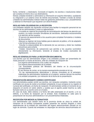 fecha, remitente y destinatario. Concluido el registro, los escritos o resoluciones deben
ser cursados el mismo día a sus destinatarios.
Dichas unidades tenderán a administrar su información en soporte informático, cautelando
su integración a un sistema único de trámite documentado. También a través de dichas
unidades los administrados realizan todas las gestiones pertinentes a sus procedimientos
y obtienen la información que requieran con dicha finalidad.

REGLAS PARA CELERIDAD EN LA RECEPCIÓN
Las entidades adoptan las siguientes acciones para facilitar la recepción personal de los
escritos de los administrados y evitar su aglomeración.
·       La puesta en vigencia de programas de racionalización del tiempo de atención por
        usuario y la mayor provisión simultánea de servidores dedicados exclusivamente
        a la atención de los usuarios.
·       El servicio de asesoramiento a los usuarios para completar formularios o modelos
        de documentos.
·       Adecuar su régimen de horas hábiles para la atención al público, a fin de adaptarlo
        a las formas previstas en la ley.
·        Estudiar la estacionalidad de la demanda de sus servicios y dictar las medidas
        preventivas para evitarla.
·        Instalar mecanismos de autoservicio que permita a los usuarios suministrar
        directamente su información, teniendo al empleo de niveles avanzados de
        digitalización.

REGLAS GENERALES PARA LA RECEPCIÓN DOCUMENTAL
Los escritos que los administrados dirigen a las entidades pueden ser presentados de
modo personal o a través de terceros, ante las unidades de recepción de:
·     Los órganos administrativos a los cuales van dirigidos.
·     Los órganos desconcentrados de la entidad.
·      Las autoridades políticas del Ministerio del Interior en la circunscripción
      correspondiente.
·     En las oficinas de correo, en la manera expresamente prevista en la Ley.
·       En las representaciones diplomáticas u oficinas consulares en el extranjero,
      tratándose de administrados residentes en el exterior, quienes derivan los escritos
      a la entidad competente, con indicación de la fecha de su presentación.

PRESENTACIÓN MEDIANTE CORREO CERTIFICADO
Los administrados pueden remitir sus escritos, con recaudos completos, mediante correo
certificado con acuse de recibo a la entidad competente, la que consigna en su registro el
numeral del certificado y la fecha de recepción. El administrado exhibe al momento de su
despacho el escrito en sobre abierto y cautela que el agente postal imprima su sello
fechador tanto en su escrito como en el sobre.
En caso de duda, debe estarse a la fecha del sello estampado en el escrito, y en su
defecto, a la fecha de recepción por la entidad. Esta modalidad no cabe para la
presentación de recursos administrativos ni en procedimientos trilaterales.

RECEPCIÓN POR MEDIOS ALTERNATIVOS
Los administrados que residan fuera de la provincia donde se ubica la unidad de
recepción de la entidad competente pueden presentar los escritos dirigidos a otras
dependencias de la entidad por intermedio del órgano desconcentrado ubicado en su
lugar de domicilio. Cuando las entidades no dispongan de servicios desconcentrados en
 