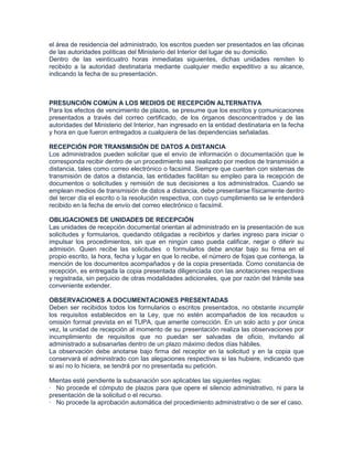 el área de residencia del administrado, los escritos pueden ser presentados en las oficinas
de las autoridades políticas del Ministerio del Interior del lugar de su domicilio.
Dentro de las veinticuatro horas inmediatas siguientes, dichas unidades remiten lo
recibido a la autoridad destinataria mediante cualquier medio expeditivo a su alcance,
indicando la fecha de su presentación.



PRESUNCIÓN COMÚN A LOS MEDIOS DE RECEPCIÓN ALTERNATIVA
Para los efectos de vencimiento de plazos, se presume que los escritos y comunicaciones
presentados a través del correo certificado, de los órganos desconcentrados y de las
autoridades del Ministerio del Interior, han ingresado en la entidad destinataria en la fecha
y hora en que fueron entregados a cualquiera de las dependencias señaladas.

RECEPCIÓN POR TRANSMISIÓN DE DATOS A DISTANCIA
Los administrados pueden solicitar que el envío de información o documentación que le
corresponda recibir dentro de un procedimiento sea realizado por medios de transmisión a
distancia, tales como correo electrónico o facsímil. Siempre que cuenten con sistemas de
transmisión de datos a distancia, las entidades facilitan su empleo para la recepción de
documentos o solicitudes y remisión de sus decisiones a los administrados. Cuando se
emplean medios de transmisión de datos a distancia, debe presentarse físicamente dentro
del tercer día el escrito o la resolución respectiva, con cuyo cumplimiento se le entenderá
recibido en la fecha de envío del correo electrónico o facsímil.

OBLIGACIONES DE UNIDADES DE RECEPCIÓN
Las unidades de recepción documental orientan al administrado en la presentación de sus
solicitudes y formularios, quedando obligadas a recibirlos y darles ingreso para iniciar o
impulsar los procedimientos, sin que en ningún caso pueda calificar, negar o diferir su
admisión. Quien recibe las solicitudes o formularlos debe anotar bajo su firma en el
propio escrito, la hora, fecha y lugar en que lo recibe, el número de fojas que contenga, la
mención de los documentos acompañados y de la copia presentada. Como constancia de
recepción, es entregada la copia presentada diligenciada con las anotaciones respectivas
y registrada, sin perjuicio de otras modalidades adicionales, que por razón del trámite sea
conveniente extender.

OBSERVACIONES A DOCUMENTACIONES PRESENTADAS
Deben ser recibidos todos los formularios o escritos presentados, no obstante incumplir
los requisitos establecidos en la Ley, que no estén acompañados de los recaudos u
omisión formal prevista en el TUPA, que amerite corrección. En un solo acto y por única
vez, la unidad de recepción al momento de su presentación realiza las observaciones por
incumplimiento de requisitos que no puedan ser salvadas de oficio, invitando al
administrado a subsanarlas dentro de un plazo máximo dedos días hábiles.
La observación debe anotarse bajo firma del receptor en la solicitud y en la copia que
conservará el administrado con las alegaciones respectivas si las hubiere, indicando que
si así no lo hiciera, se tendrá por no presentada su petición.

Mientas esté pendiente la subsanación son aplicables las siguientes reglas:
· No procede el cómputo de plazos para que opere el silencio administrativo, ni para la
presentación de la solicitud o el recurso.
· No procede la aprobación automática del procedimiento administrativo o de ser el caso.
 