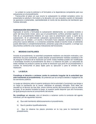 · La unidad no cursa la solicitud o el formulario a la dependencia competente para sus
actuaciones en el procedimiento.
· Transcurrido el plazo sin que ocurra la subsanación la entidad considera como no
presentada la solicitud o formulario y la devuelve con sus recaudos cuando el interesado
se apersone a reclamarles, reembolsándole el monto de los derechos de tramitación que
hubiese abonado.



SUBSANACIÓN DOCUMENTAL
Ingresado el escrito o formulada la subsanación debidamente, se considera recibido a
partir del documento inicial, salvo que el procedimiento confiera prioridad registral o se
trate de un procedimiento trilateral, en cuyo caso la presentación opera a partir de la
subsanación. Si el administrado subsanara oportunamente las omisiones o defectos
indicados por la entidad, y el escrito o formulario fuera objetado nuevamente debido a
presuntos nuevos defectos, o a omisiones existentes desde el escrito inicial, el solicitante
puede alternativa o complementariamente, presentar queja ante el superior, o corregir sus
documentos conforme a las nuevas indicaciones del funcionario.


4.        MEDIDAS CAUTELARES

Iniciado el procedimiento, la autoridad competente mediante una decisión motivada y con
elementos de juicio suficientes, puede adoptar provisionalmente medidas cautelares a fin
de asegurar la eficacia de la resolución por emitir. Estas medidas pueden ser modificadas
o levantadas durante el procedimiento de oficio o a instancia de parte. La caducidad de
estas medidas se produce cuando se emite la resolución que pone fin al procedimiento o
cuando ha transcurrido el plazo fijado para su ejecución o para la emisión de la
resolución.

5.        LA QUEJA

Constituye el derecho a reclamar contra la conducta irregular de la autoridad que
esté tramitando el procedimiento. Se pretende que se corrija la desidia o negligencia de
los servidores públicos.

La queja se interpone ante el superior jerárquico de la autoridad o funcionario que tenga a
su cargo la tramitación de la causa, citándose el precepto infringido. Ésta debe ser
resuelta en el término de tres días, previo informe escrito del funcionario a que se refiere
la queja. Si se declara fundada la queja, el superior podrá disponer que otro funcionario
de igual jerarquía asuma el conocimiento del asunto.

No constituye un recurso, sino el derecho a reclamar contra la conducta del agente
individual, por las siguientes razones:

     a)    Que esté tramitando defectuosamente el procedimiento.

     b)    Que lo paralice injustificadamente.

     c)   Que no observe los plazos previstos en la Ley para la tramitación del
     procedimiento.
 